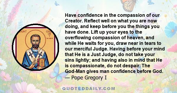 Have confidence in the compassion of our Creator. Reflect well on what you are now doing, and keep before you the things you have done. Lift up your eyes to the overflowing compassion of heaven, and while He waits for