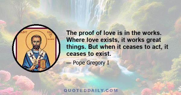 The proof of love is in the works. Where love exists, it works great things. But when it ceases to act, it ceases to exist.