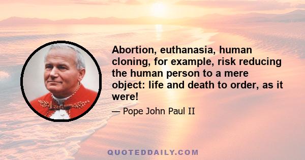 Abortion, euthanasia, human cloning, for example, risk reducing the human person to a mere object: life and death to order, as it were!