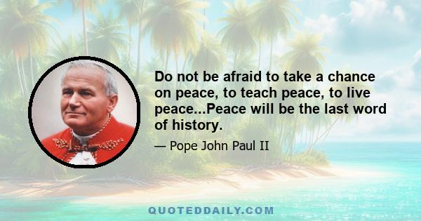 Do not be afraid to take a chance on peace, to teach peace, to live peace...Peace will be the last word of history.