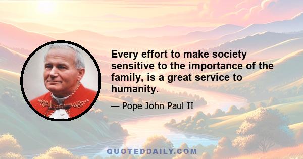 Every effort to make society sensitive to the importance of the family, is a great service to humanity.