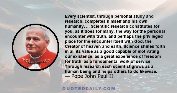 Every scientist, through personal study and research, completes himself and his own humanity. ... Scientific research constitutes for you, as it does for many, the way for the personal encounter with truth, and perhaps