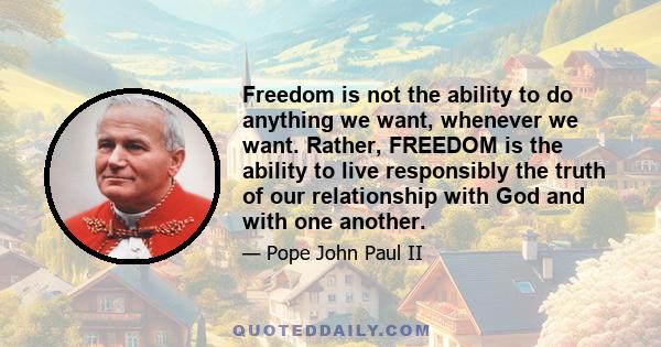 Freedom is not the ability to do anything we want, whenever we want. Rather, FREEDOM is the ability to live responsibly the truth of our relationship with God and with one another.