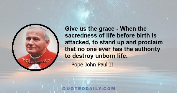Give us the grace - When the sacredness of life before birth is attacked, to stand up and proclaim that no one ever has the authority to destroy unborn life.