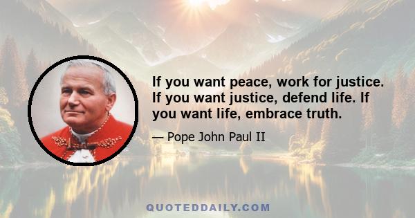 If you want peace, work for justice. If you want justice, defend life. If you want life, embrace truth.