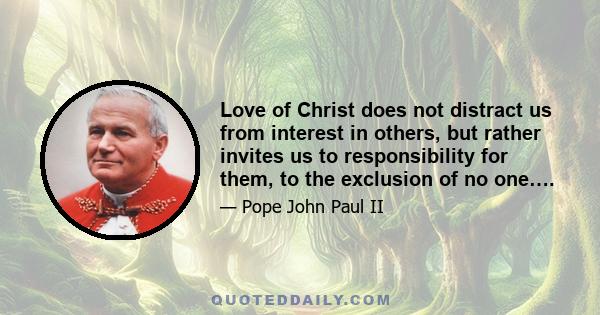 Love of Christ does not distract us from interest in others, but rather invites us to responsibility for them, to the exclusion of no one….