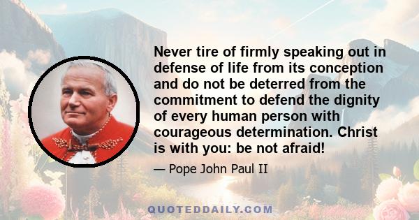 Never tire of firmly speaking out in defense of life from its conception and do not be deterred from the commitment to defend the dignity of every human person with courageous determination. Christ is with you: be not