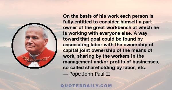 On the basis of his work each person is fully entitled to consider himself a part owner of the great workbench at which he is working with everyone else. A way toward that goal could be found by associating labor with