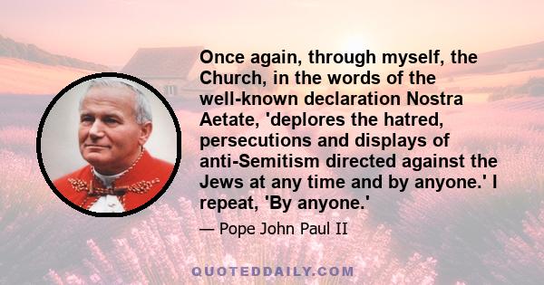 Once again, through myself, the Church, in the words of the well-known declaration Nostra Aetate, 'deplores the hatred, persecutions and displays of anti-Semitism directed against the Jews at any time and by anyone.' I