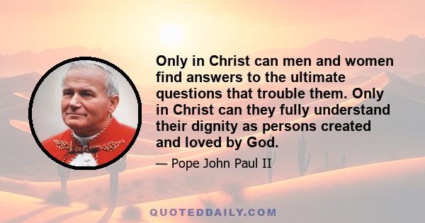 Only in Christ can men and women find answers to the ultimate questions that trouble them. Only in Christ can they fully understand their dignity as persons created and loved by God.