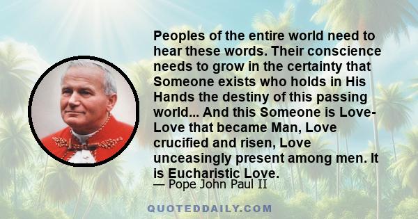 Peoples of the entire world need to hear these words. Their conscience needs to grow in the certainty that Someone exists who holds in His Hands the destiny of this passing world... And this Someone is Love- Love that