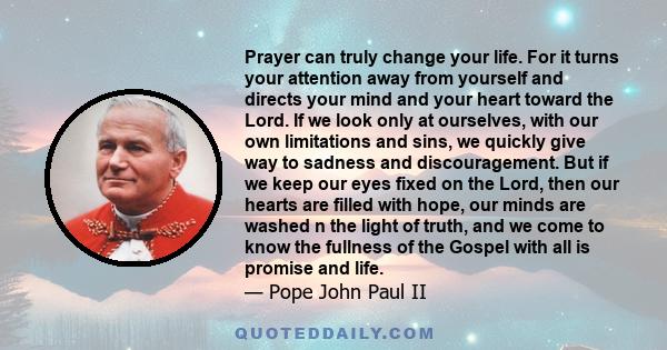 Prayer can truly change your life. For it turns your attention away from yourself and directs your mind and your heart toward the Lord. If we look only at ourselves, with our own limitations and sins, we quickly give