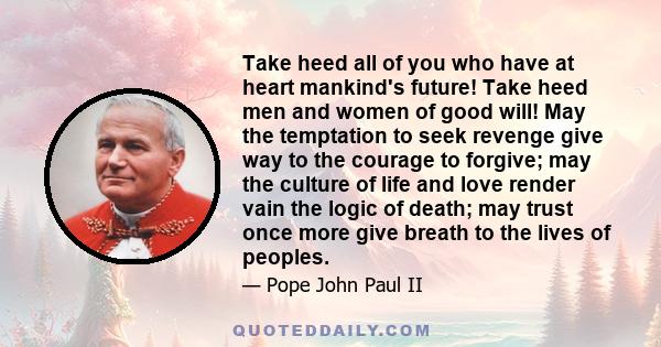 Take heed all of you who have at heart mankind's future! Take heed men and women of good will! May the temptation to seek revenge give way to the courage to forgive; may the culture of life and love render vain the