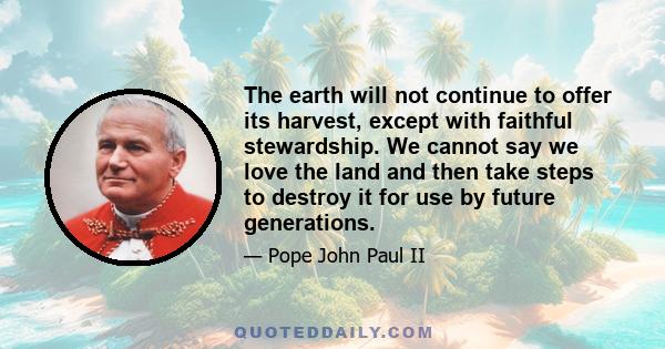 The earth will not continue to offer its harvest, except with faithful stewardship. We cannot say we love the land and then take steps to destroy it for use by future generations.