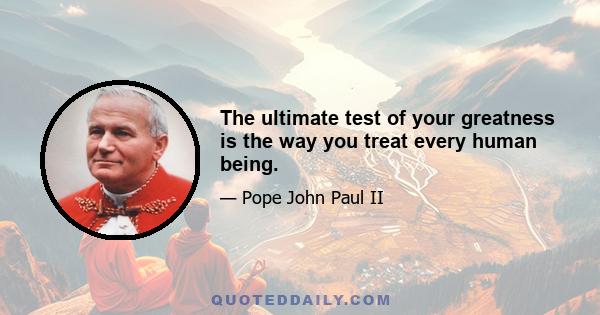 The ultimate test of your greatness is the way you treat every human being.