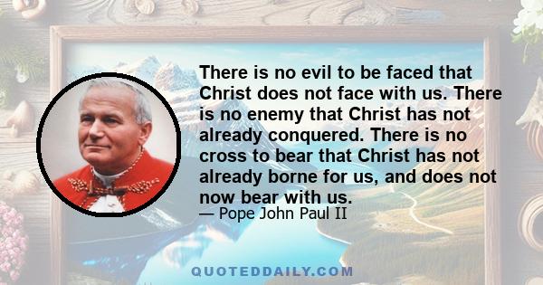 There is no evil to be faced that Christ does not face with us. There is no enemy that Christ has not already conquered. There is no cross to bear that Christ has not already borne for us, and does not now bear with us.