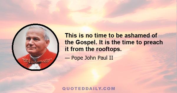 This is no time to be ashamed of the Gospel. It is the time to preach it from the rooftops. Do not be afraid to break out of comfortable and routine modes of living in order to take up the challenge of making Christ