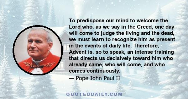 To predispose our mind to welcome the Lord who, as we say in the Creed, one day will come to judge the living and the dead, we must learn to recognize him as present in the events of daily life. Therefore, Advent is, so 