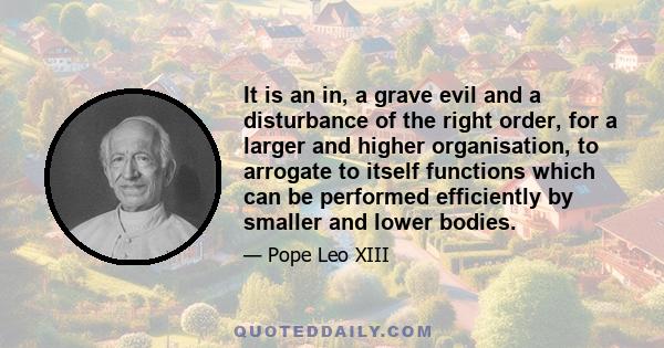 It is an in, a grave evil and a disturbance of the right order, for a larger and higher organisation, to arrogate to itself functions which can be performed efficiently by smaller and lower bodies.