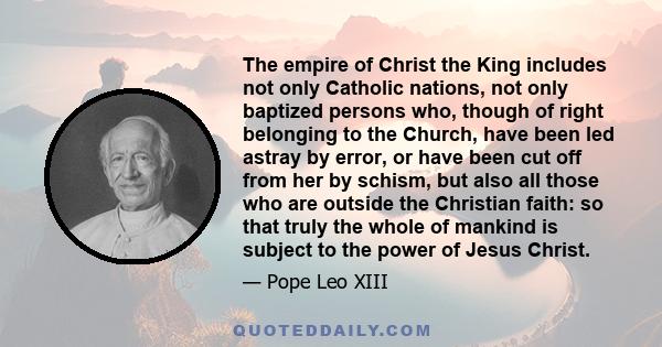 The empire of Christ the King includes not only Catholic nations, not only baptized persons who, though of right belonging to the Church, have been led astray by error, or have been cut off from her by schism, but also