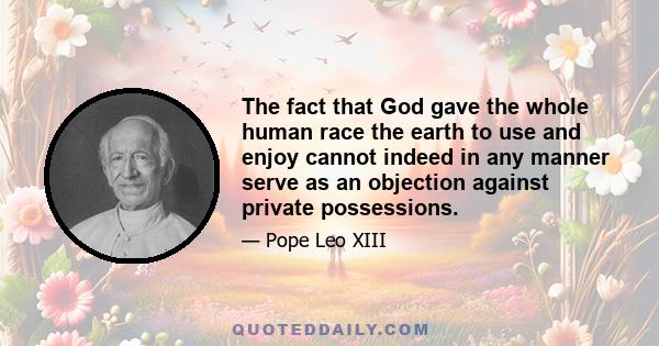 The fact that God gave the whole human race the earth to use and enjoy cannot indeed in any manner serve as an objection against private possessions.