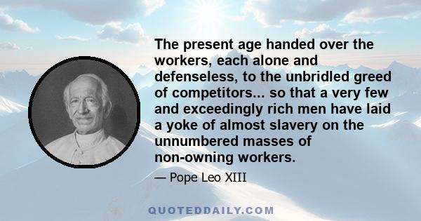 The present age handed over the workers, each alone and defenseless, to the unbridled greed of competitors... so that a very few and exceedingly rich men have laid a yoke of almost slavery on the unnumbered masses of