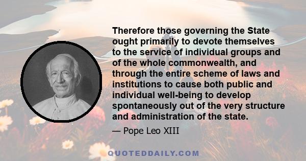 Therefore those governing the State ought primarily to devote themselves to the service of individual groups and of the whole commonwealth, and through the entire scheme of laws and institutions to cause both public and 