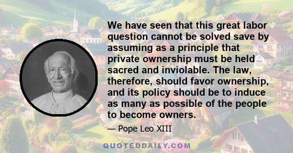 We have seen that this great labor question cannot be solved save by assuming as a principle that private ownership must be held sacred and inviolable. The law, therefore, should favor ownership, and its policy should