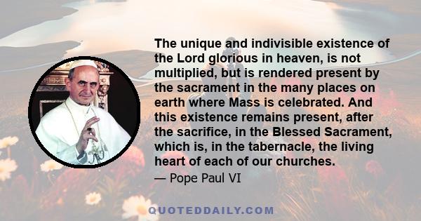 The unique and indivisible existence of the Lord glorious in heaven, is not multiplied, but is rendered present by the sacrament in the many places on earth where Mass is celebrated. And this existence remains present,