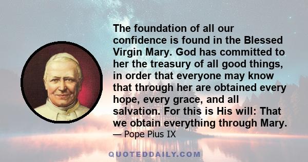 The foundation of all our confidence is found in the Blessed Virgin Mary. God has committed to her the treasury of all good things, in order that everyone may know that through her are obtained every hope, every grace,