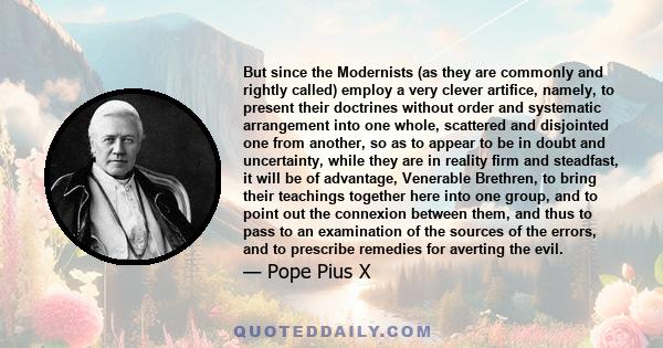 But since the Modernists (as they are commonly and rightly called) employ a very clever artifice, namely, to present their doctrines without order and systematic arrangement into one whole, scattered and disjointed one