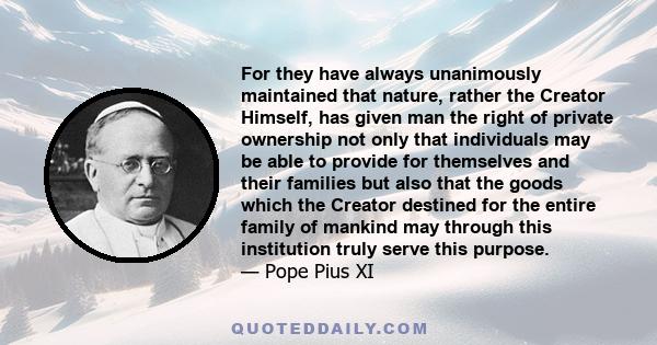 For they have always unanimously maintained that nature, rather the Creator Himself, has given man the right of private ownership not only that individuals may be able to provide for themselves and their families but