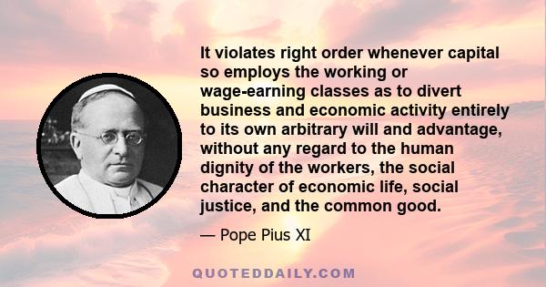 It violates right order whenever capital so employs the working or wage-earning classes as to divert business and economic activity entirely to its own arbitrary will and advantage, without any regard to the human