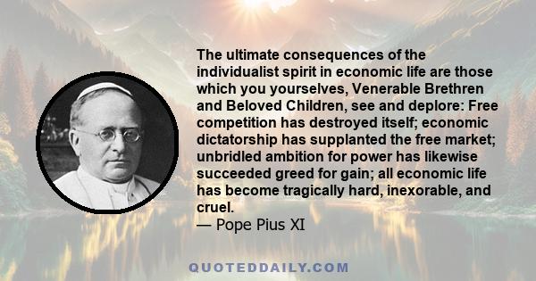 The ultimate consequences of the individualist spirit in economic life are those which you yourselves, Venerable Brethren and Beloved Children, see and deplore: Free competition has destroyed itself; economic