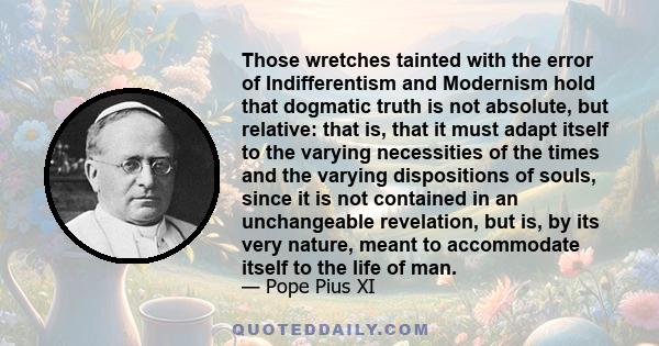 Those wretches tainted with the error of Indifferentism and Modernism hold that dogmatic truth is not absolute, but relative: that is, that it must adapt itself to the varying necessities of the times and the varying