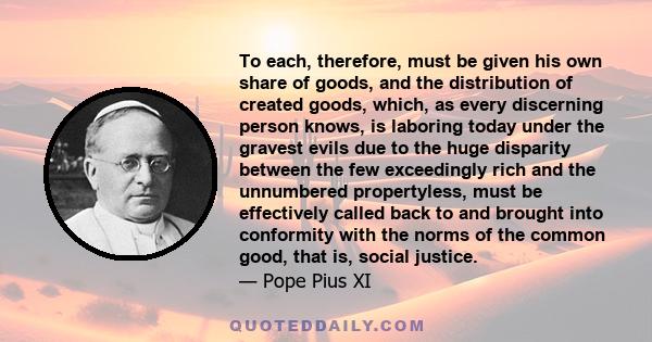 To each, therefore, must be given his own share of goods, and the distribution of created goods, which, as every discerning person knows, is laboring today under the gravest evils due to the huge disparity between the