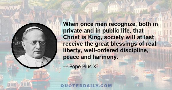 When once men recognize, both in private and in public life, that Christ is King, society will at last receive the great blessings of real liberty, well-ordered discipline, peace and harmony.