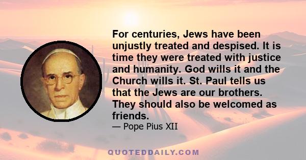 For centuries, Jews have been unjustly treated and despised. It is time they were treated with justice and humanity. God wills it and the Church wills it. St. Paul tells us that the Jews are our brothers. They should