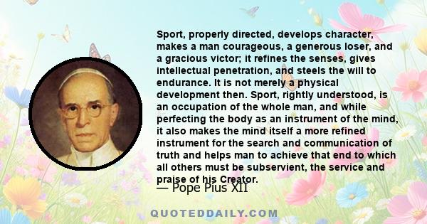 Sport, properly directed, develops character, makes a man courageous, a generous loser, and a gracious victor; it refines the senses, gives intellectual penetration, and steels the will to endurance. It is not merely a