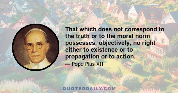 That which does not correspond to the truth or to the moral norm possesses, objectively, no right either to existence or to propagation or to action.