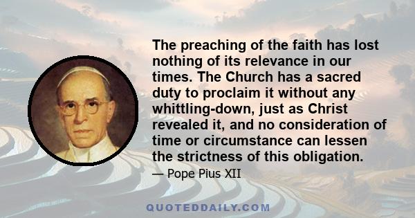 The preaching of the faith has lost nothing of its relevance in our times. The Church has a sacred duty to proclaim it without any whittling-down, just as Christ revealed it, and no consideration of time or circumstance 