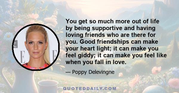 You get so much more out of life by being supportive and having loving friends who are there for you. Good friendships can make your heart light; it can make you feel giddy; it can make you feel like when you fall in