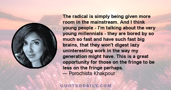 The radical is simply being given more room in the mainstream. And I think young people - I'm talking about the very young millennials - they are bored by so much so fast and have such fast big brains, that they won't