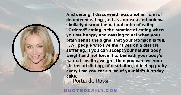 And dieting, I discovered, was another form of disordered eating, just as anorexia and bulimia similarly disrupt the natural order of eating. Ordered eating is the practice of eating when you are hungry and ceasing to