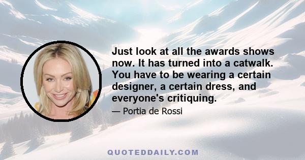 Just look at all the awards shows now. It has turned into a catwalk. You have to be wearing a certain designer, a certain dress, and everyone's critiquing.