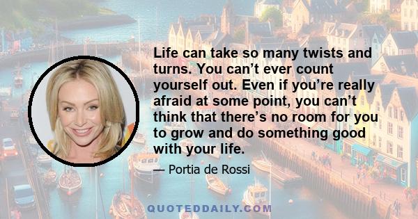 Life can take so many twists and turns. You can’t ever count yourself out. Even if you’re really afraid at some point, you can’t think that there’s no room for you to grow and do something good with your life.