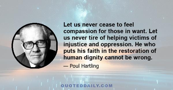 Let us never cease to feel compassion for those in want. Let us never tire of helping victims of injustice and oppression. He who puts his faith in the restoration of human dignity cannot be wrong.