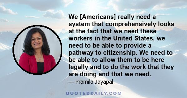 We [Americans] really need a system that comprehensively looks at the fact that we need these workers in the United States, we need to be able to provide a pathway to citizenship. We need to be able to allow them to be