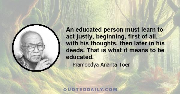 An educated person must learn to act justly, beginning, first of all, with his thoughts, then later in his deeds. That is what it means to be educated.