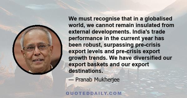 We must recognise that in a globalised world, we cannot remain insulated from external developments. India's trade performance in the current year has been robust, surpassing pre-crisis export levels and pre-crisis